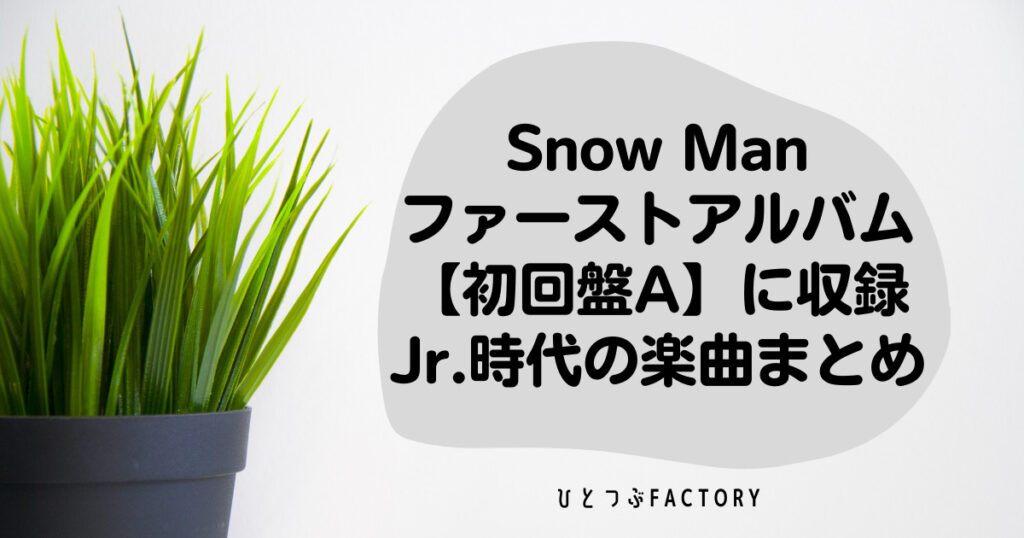 Snow Manファーストアルバム【初回盤A】に収録のJr.時代楽曲まとめ - ひとつぶFACTORY