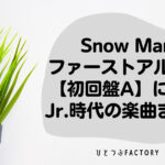 Snow Man ファーストアルバム初回盤A収録のJr.時代楽曲まとめ